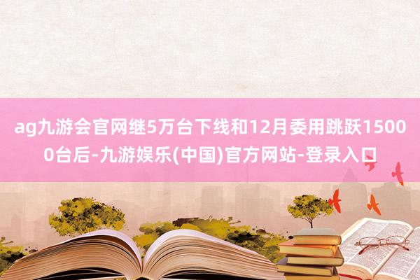 ag九游会官网继5万台下线和12月委用跳跃15000台后-九