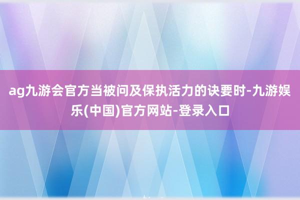 ag九游会官方当被问及保执活力的诀要时-九游娱乐(中国)官方网站-登录入口
