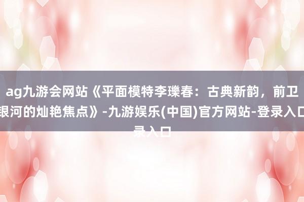 ag九游会网站《平面模特李瓅春：古典新韵，前卫银河的灿艳焦点
