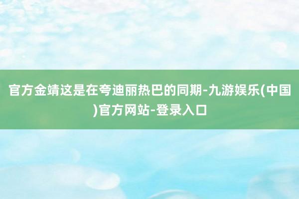 官方金靖这是在夸迪丽热巴的同期-九游娱乐(中国)官方网站-登
