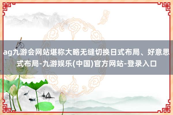 ag九游会网站堪称大略无缝切换日式布局、好意思式布局-九游娱