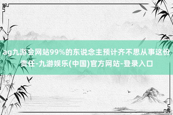 ag九游会网站99%的东说念主预计齐不思从事这份责任-九游娱
