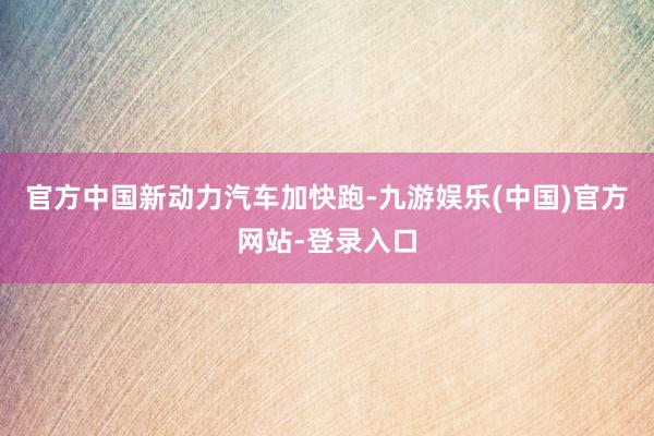 官方中国新动力汽车加快跑-九游娱乐(中国)官方网站-登录入口