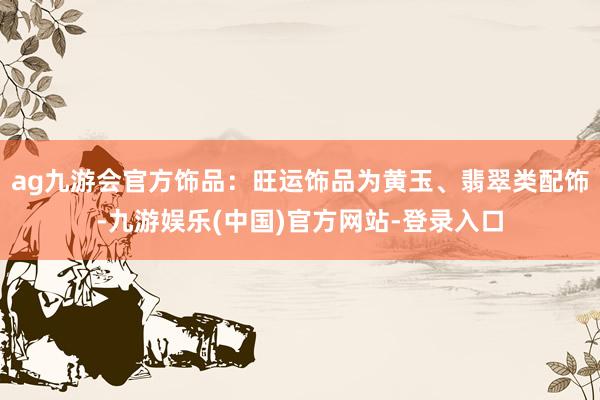 ag九游会官方饰品：旺运饰品为黄玉、翡翠类配饰-九游娱乐(中