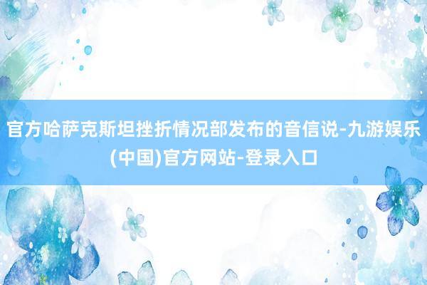 官方哈萨克斯坦挫折情况部发布的音信说-九游娱乐(中国)官方网