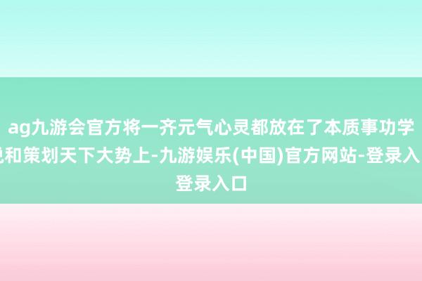 ag九游会官方将一齐元气心灵都放在了本质事功学说和策划天下大势上-九游娱乐(中国)官方网站-登录入口
