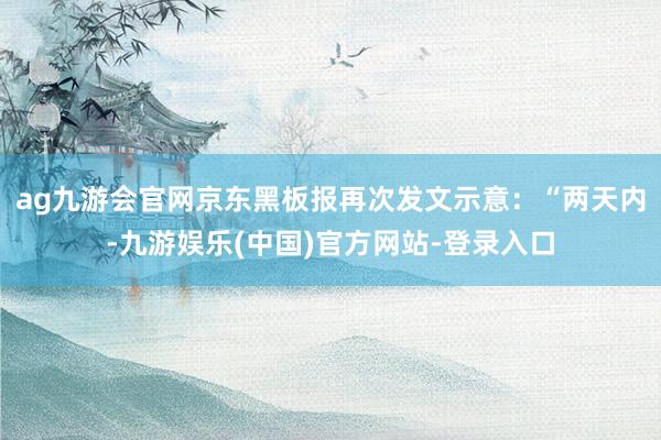 ag九游会官网京东黑板报再次发文示意：“两天内-九游娱乐(中