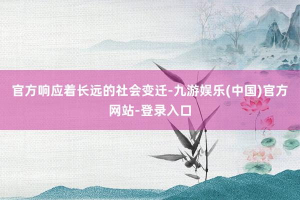 官方响应着长远的社会变迁-九游娱乐(中国)官方网站-登录入口