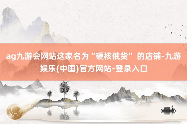ag九游会网站这家名为“硬核俄货” 的店铺-九游娱乐(中国)