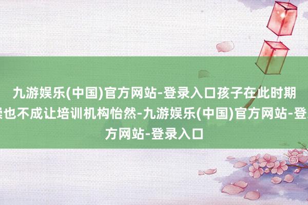 九游娱乐(中国)官方网站-登录入口孩子在此时期的推崇也不成让