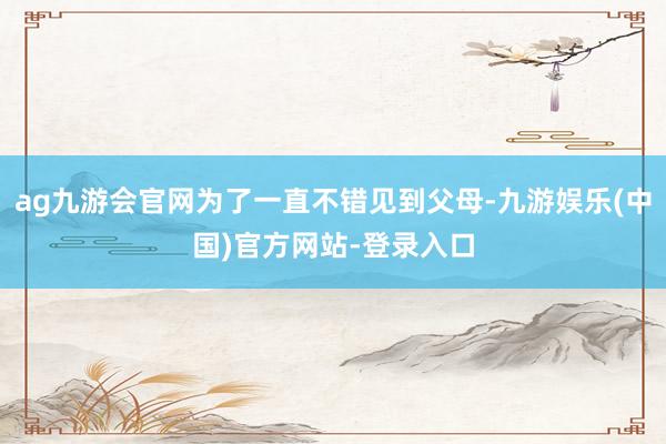 ag九游会官网为了一直不错见到父母-九游娱乐(中国)官方网站