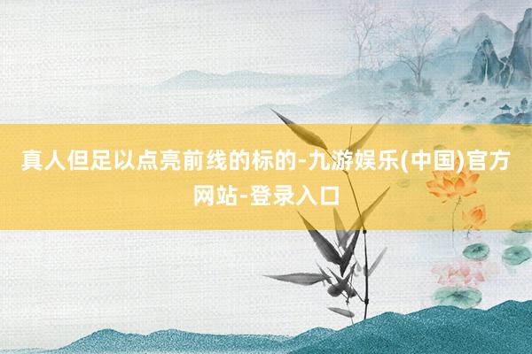 真人但足以点亮前线的标的-九游娱乐(中国)官方网站-登录入口