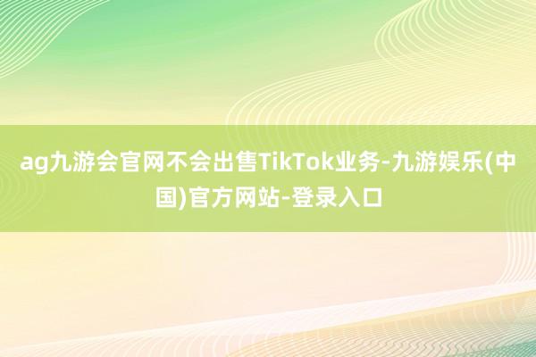 ag九游会官网不会出售TikTok业务-九游娱乐(中国)官方
