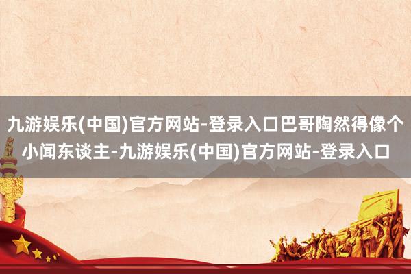 九游娱乐(中国)官方网站-登录入口巴哥陶然得像个小闻东谈主-