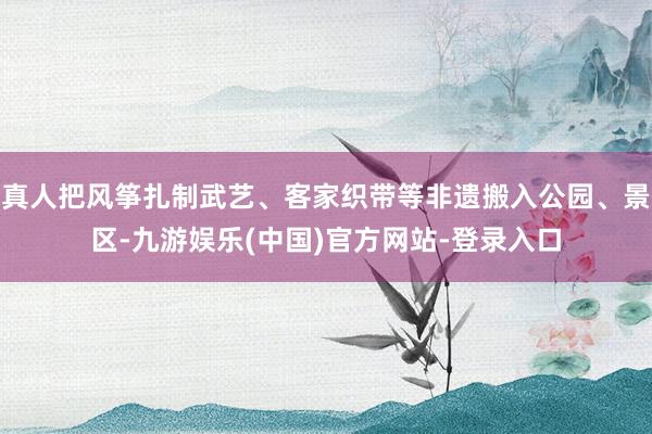 真人把风筝扎制武艺、客家织带等非遗搬入公园、景区-九游娱乐(