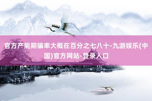 官方产能期骗率大概在百分之七八十-九游娱乐(中国)官方网站-