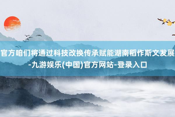 官方咱们将通过科技改换传承赋能湖南稻作斯文发展-九游娱乐(中