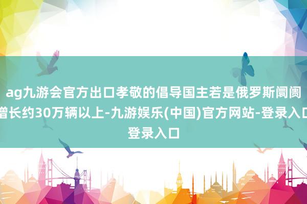 ag九游会官方出口孝敬的倡导国主若是俄罗斯阛阓增长约30万辆