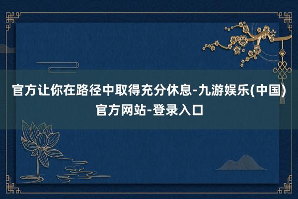 官方让你在路径中取得充分休息-九游娱乐(中国)官方网站-登录