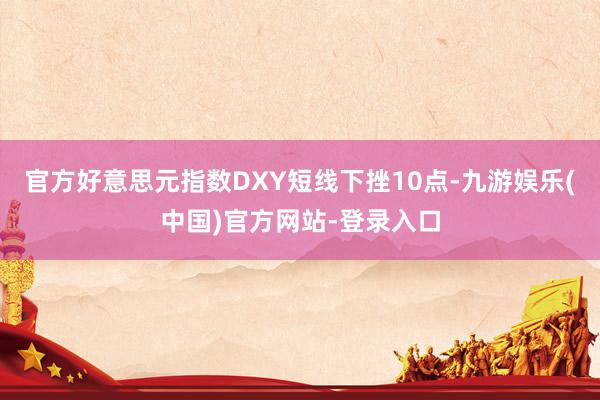 官方好意思元指数DXY短线下挫10点-九游娱乐(中国)官方网
