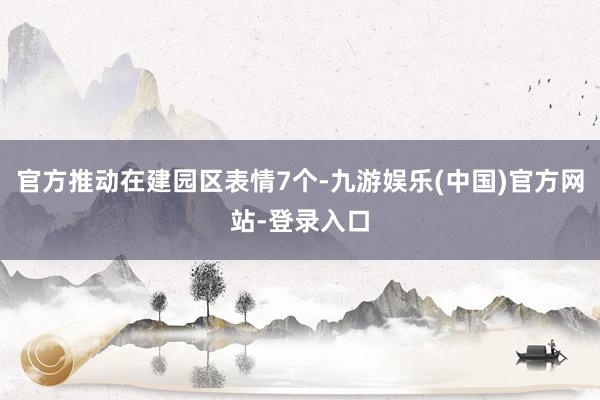官方推动在建园区表情7个-九游娱乐(中国)官方网站-登录入口