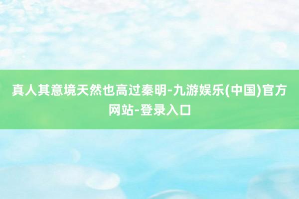 真人其意境天然也高过秦明-九游娱乐(中国)官方网站-登录入口