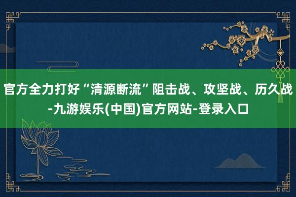 官方全力打好“清源断流”阻击战、攻坚战、历久战-九游娱乐(中
