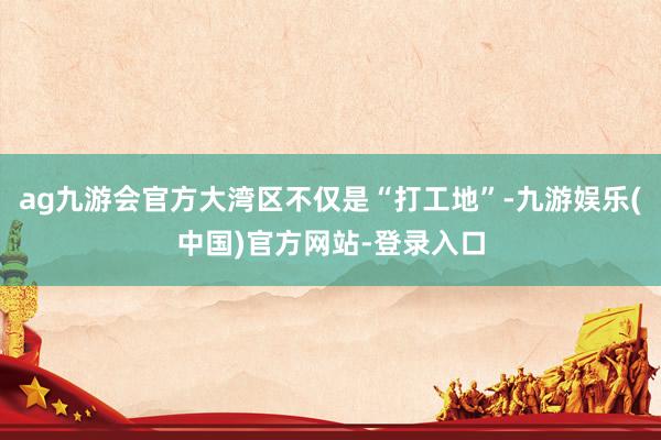 ag九游会官方大湾区不仅是“打工地”-九游娱乐(中国)官方网