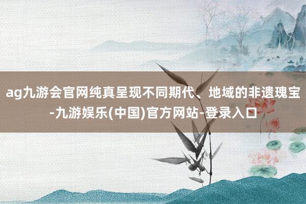 ag九游会官网纯真呈现不同期代、地域的非遗瑰宝-九游娱乐(中
