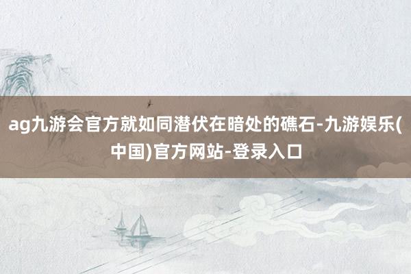 ag九游会官方就如同潜伏在暗处的礁石-九游娱乐(中国)官方网