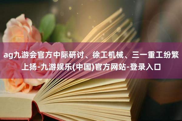 ag九游会官方中际研讨、徐工机械、三一重工纷繁上扬-九游娱乐