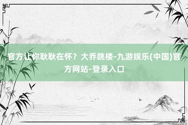 官方让你耿耿在怀？大乔跳楼-九游娱乐(中国)官方网站-登录入