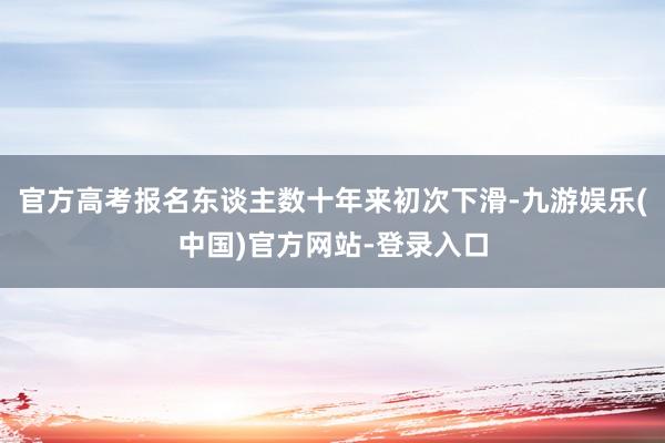 官方高考报名东谈主数十年来初次下滑-九游娱乐(中国)官方网站
