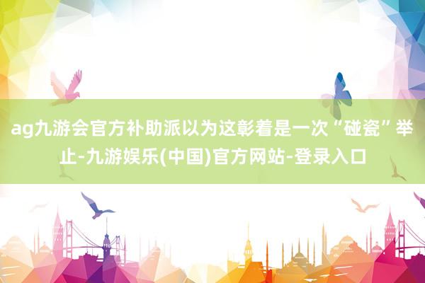 ag九游会官方补助派以为这彰着是一次“碰瓷”举止-九游娱乐(