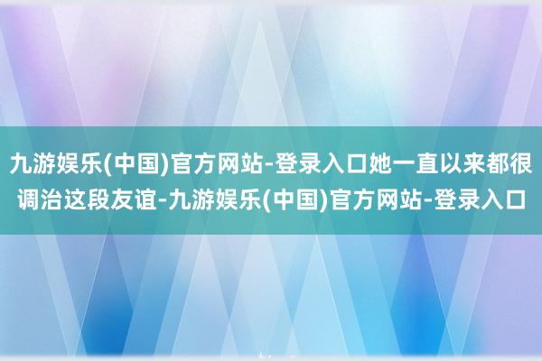 九游娱乐(中国)官方网站-登录入口她一直以来都很调治这段友谊