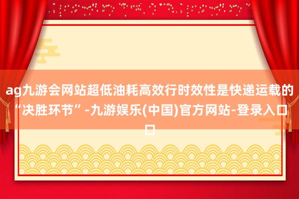 ag九游会网站超低油耗高效行时效性是快递运载的“决胜环节”-