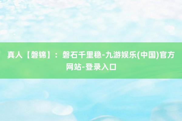 真人【磐锦】：磐石千里稳-九游娱乐(中国)官方网站-登录入口