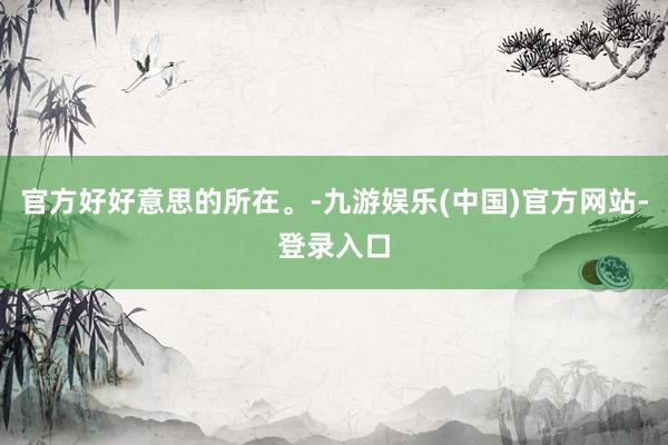 官方好好意思的所在。-九游娱乐(中国)官方网站-登录入口