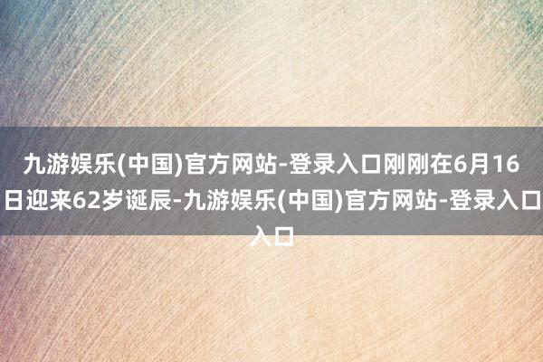 九游娱乐(中国)官方网站-登录入口刚刚在6月16日迎来62岁诞辰-九游娱乐(中国)官方网站-登录入口