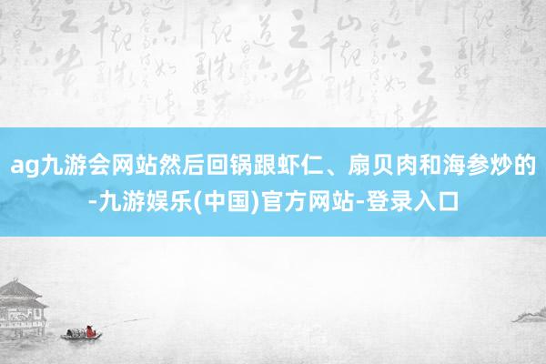 ag九游会网站然后回锅跟虾仁、扇贝肉和海参炒的-九游娱乐(中