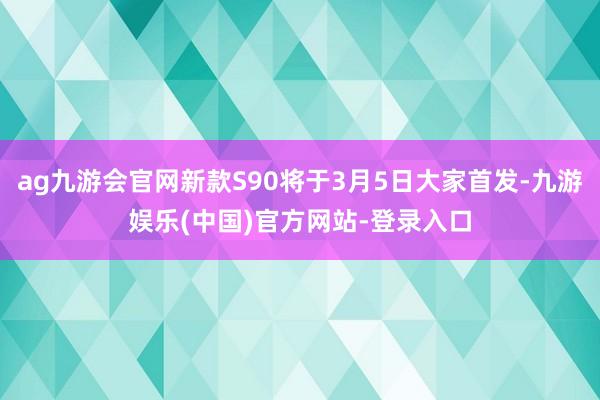 ag九游会官网新款S90将于3月5日大家首发-九游娱乐(中国
