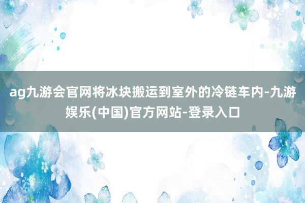 ag九游会官网将冰块搬运到室外的冷链车内-九游娱乐(中国)官