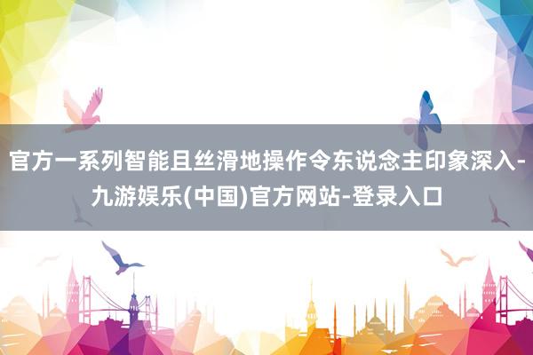 官方一系列智能且丝滑地操作令东说念主印象深入-九游娱乐(中国