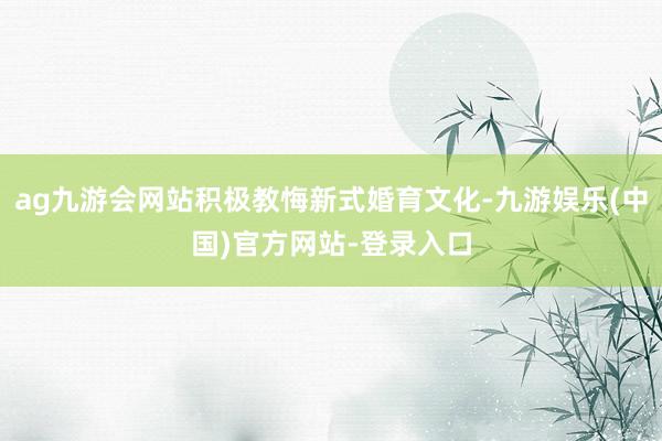 ag九游会网站积极教悔新式婚育文化-九游娱乐(中国)官方网站