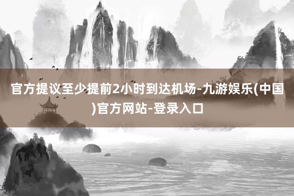 官方提议至少提前2小时到达机场-九游娱乐(中国)官方网站-登