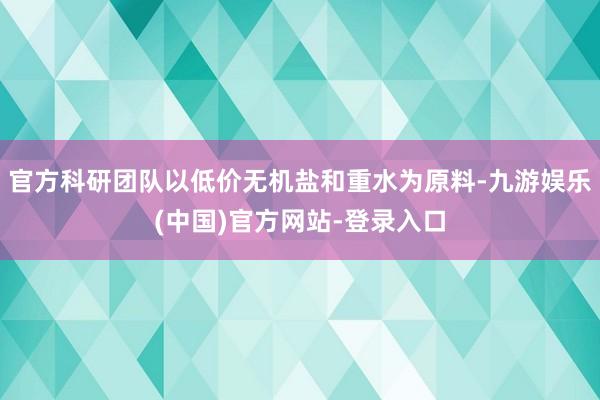 官方科研团队以低价无机盐和重水为原料-九游娱乐(中国)官方网
