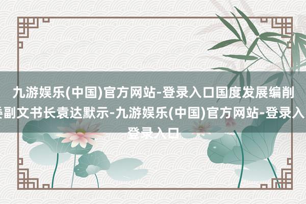 九游娱乐(中国)官方网站-登录入口国度发展编削委副文书长袁达