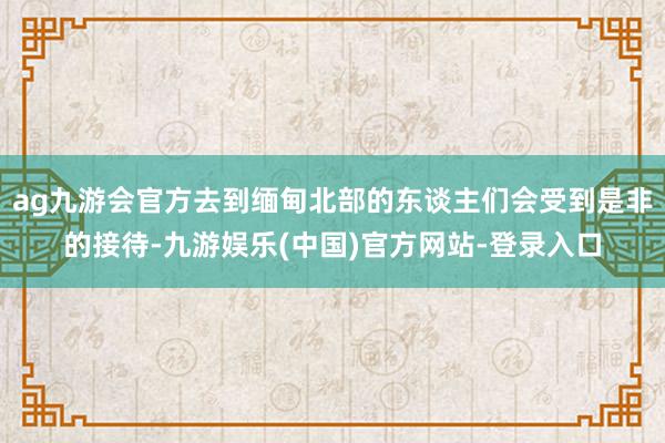 ag九游会官方去到缅甸北部的东谈主们会受到是非的接待-九游娱