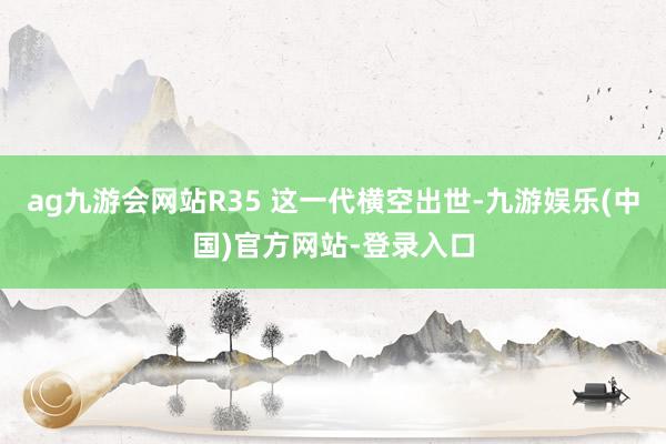 ag九游会网站R35 这一代横空出世-九游娱乐(中国)官方网站-登录入口