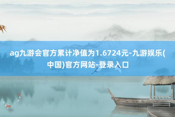 ag九游会官方累计净值为1.6724元-九游娱乐(中国)官方